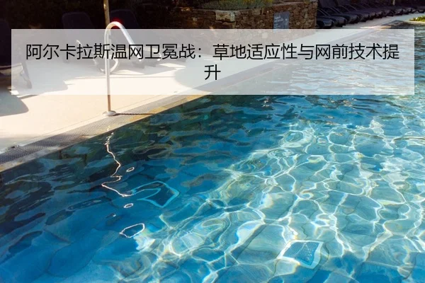 阿尔卡拉斯温网卫冕战：草地适应性与网前技术提升