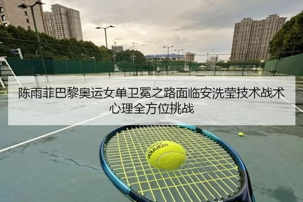 陈雨菲巴黎奥运女单卫冕之路面临安洗莹技术战术心理全方位挑战