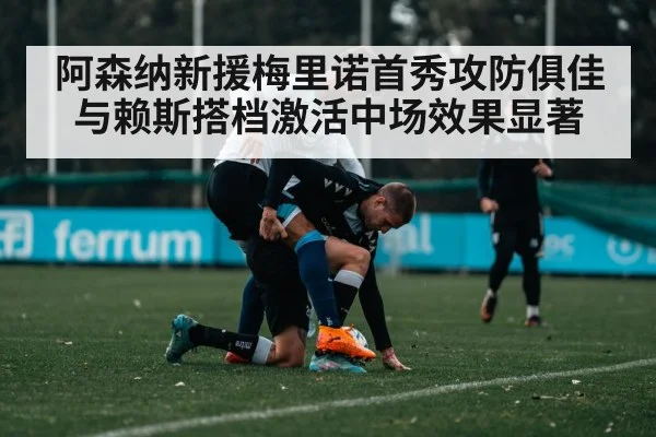 阿森纳新援梅里诺首秀攻防俱佳与赖斯搭档激活中场效果显著