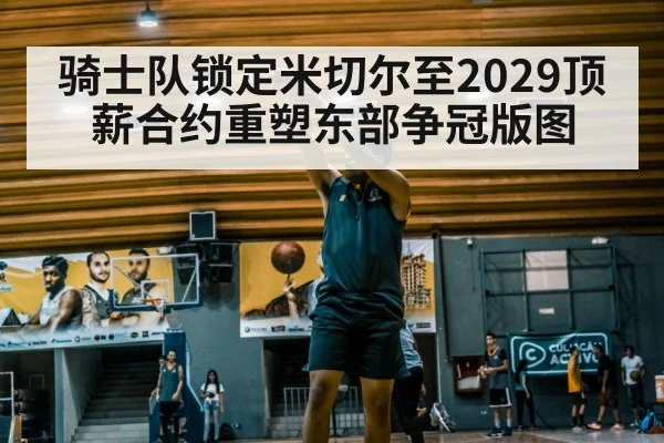骑士队锁定米切尔至2029顶薪合约重塑东部争冠版图